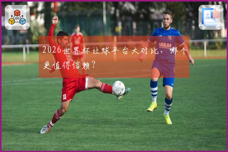 2026世界杯让球平台大对比，哪个更值得信赖？